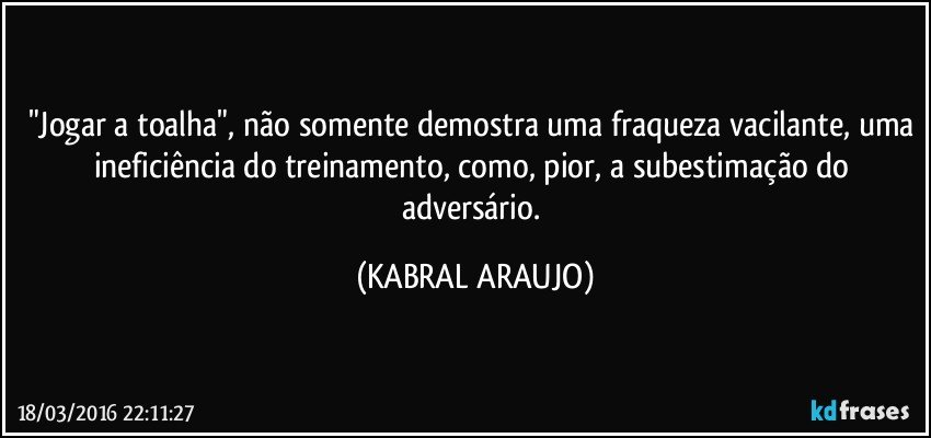 "Jogar a toalha", não somente demostra uma fraqueza vacilante, uma ineficiência do treinamento, como, pior, a subestimação do adversário. (KABRAL ARAUJO)