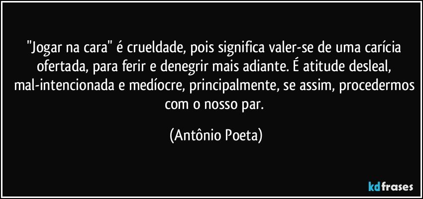 "Jogar na cara" é crueldade, pois significa valer-se de uma carícia ofertada, para ferir e denegrir mais adiante. É atitude desleal, mal-intencionada e medíocre, principalmente, se assim, procedermos com o nosso par. (Antônio Poeta)