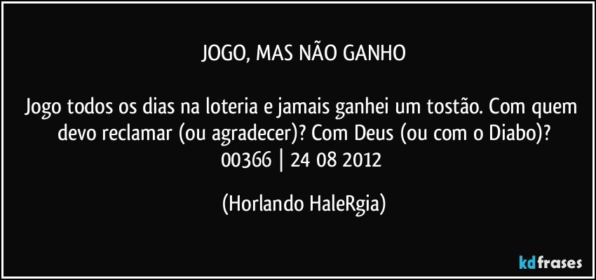 JOGO, MAS NÃO GANHO

Jogo todos os dias na loteria e jamais ganhei um tostão. Com quem devo reclamar (ou agradecer)? Com Deus (ou com o Diabo)?
00366 | 24/08/2012 (Horlando HaleRgia)