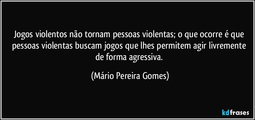 Jogos violentos não tornam pessoas violentas; o que ocorre é que pessoas violentas buscam jogos que lhes permitem agir livremente de forma agressiva. (Mário Pereira Gomes)