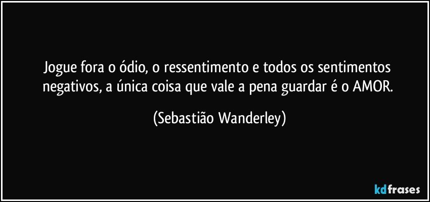 Jogue fora o ódio, o ressentimento e todos os sentimentos negativos, a única coisa que vale a pena guardar é o AMOR. (Sebastião Wanderley)
