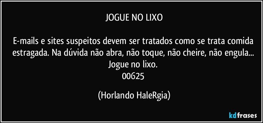 JOGUE NO LIXO

E-mails e sites suspeitos devem ser tratados como se trata comida estragada. Na dúvida não abra, não toque, não cheire, não engula... Jogue no lixo. 
00625 (Horlando HaleRgia)