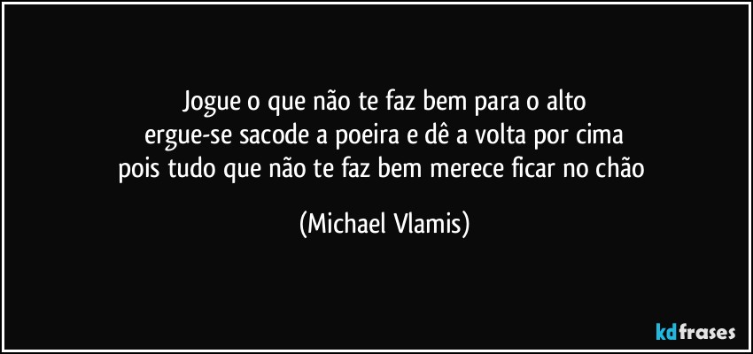 Jogue o que não te faz bem para o alto
ergue-se sacode a poeira e dê a volta por cima
pois tudo que não te faz bem merece ficar no chão (Michael Vlamis)