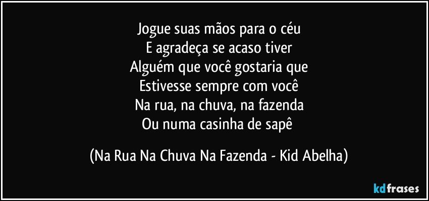 Jogue suas mãos para o céu
E agradeça se acaso tiver
Alguém que você gostaria que
Estivesse sempre com você
Na rua, na chuva, na fazenda
Ou numa casinha de sapê (Na Rua Na Chuva Na Fazenda - Kid Abelha)