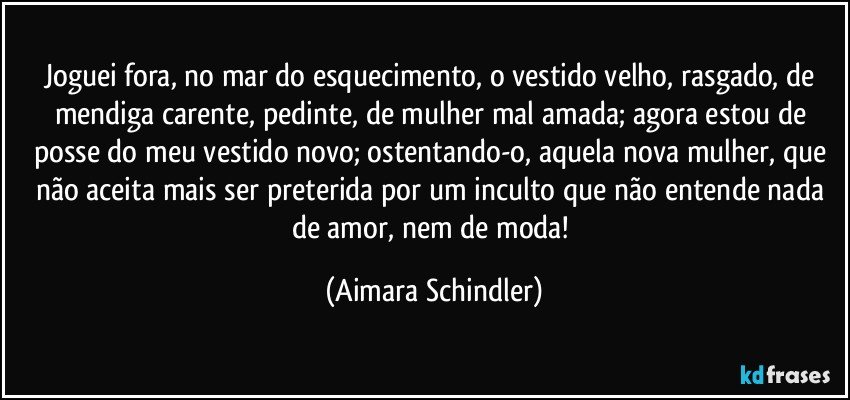 Joguei fora, no mar do esquecimento, o vestido velho, rasgado, de mendiga carente, pedinte, de mulher mal amada; agora estou de posse do meu vestido novo; ostentando-o, aquela nova mulher, que não aceita mais ser preterida por um inculto que não entende nada de amor, nem de moda! (Aimara Schindler)