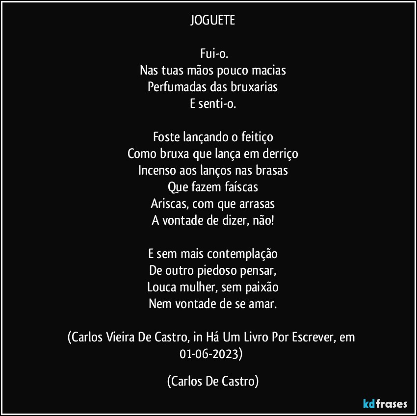 JOGUETE

⁠Fui-o.
Nas tuas mãos pouco macias
Perfumadas das bruxarias
E senti-o.

Foste lançando o feitiço
Como bruxa que lança em derriço
Incenso aos lanços nas brasas
Que fazem faíscas
Ariscas, com que arrasas
A vontade de dizer, não!

E sem mais contemplação
De outro piedoso pensar,
Louca mulher, sem paixão
Nem vontade de se amar.

(Carlos Vieira De Castro, in Há Um Livro Por Escrever, em 01-06-2023) (Carlos De Castro)