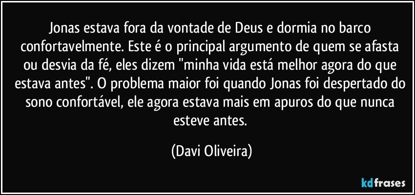 Jonas estava fora da vontade de Deus e dormia no barco confortavelmente. Este é o principal argumento de quem se afasta ou desvia da fé, eles dizem "minha vida está melhor agora do que estava antes". O problema maior foi quando Jonas foi despertado do sono confortável, ele agora estava mais em apuros do que nunca esteve antes. (Davi Oliveira)