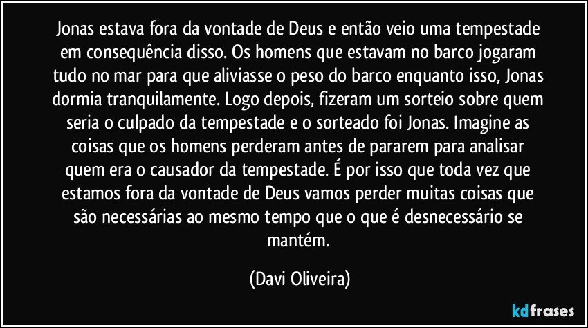 Jonas estava fora da vontade de Deus e então veio uma tempestade em consequência disso. Os homens que estavam no barco jogaram tudo no mar para que aliviasse o peso do barco enquanto isso, Jonas dormia tranquilamente. Logo depois, fizeram um sorteio sobre quem seria o culpado da tempestade e o sorteado foi Jonas. Imagine as coisas que os homens perderam antes de pararem para analisar quem era o causador da tempestade. É por isso que toda vez que estamos fora da vontade de Deus vamos perder muitas coisas que são necessárias ao mesmo tempo que o que é desnecessário se mantém. (Davi Oliveira)
