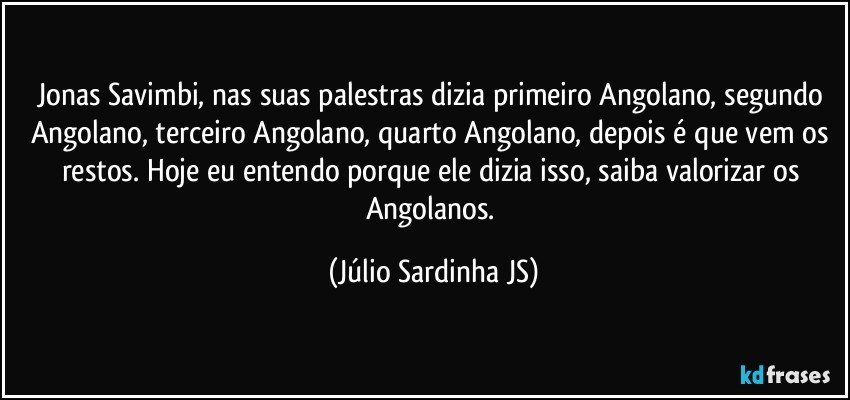 Jonas Savimbi, nas suas palestras dizia primeiro Angolano, segundo Angolano, terceiro Angolano, quarto Angolano, depois é que vem os restos. Hoje eu entendo porque ele dizia isso, saiba valorizar os Angolanos. (Júlio Sardinha JS)