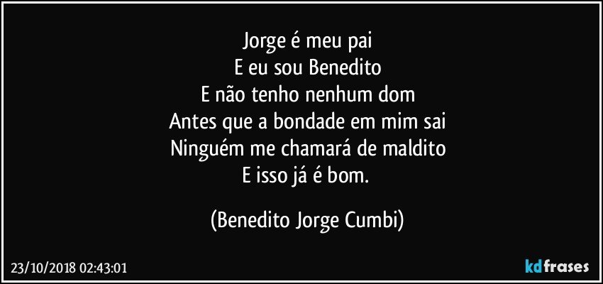 Jorge é meu pai
E eu sou Benedito
E não tenho nenhum dom
Antes que a bondade em mim sai
Ninguém me chamará de maldito
E isso já é bom. (Benedito Jorge Cumbi)