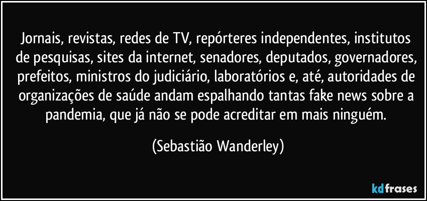 Jornais, revistas, redes de TV, repórteres independentes, institutos de pesquisas, sites da internet, senadores, deputados, governadores, prefeitos, ministros do judiciário, laboratórios e, até, autoridades de organizações de saúde andam espalhando tantas fake news sobre a pandemia, que já não se pode acreditar em mais ninguém. (Sebastião Wanderley)