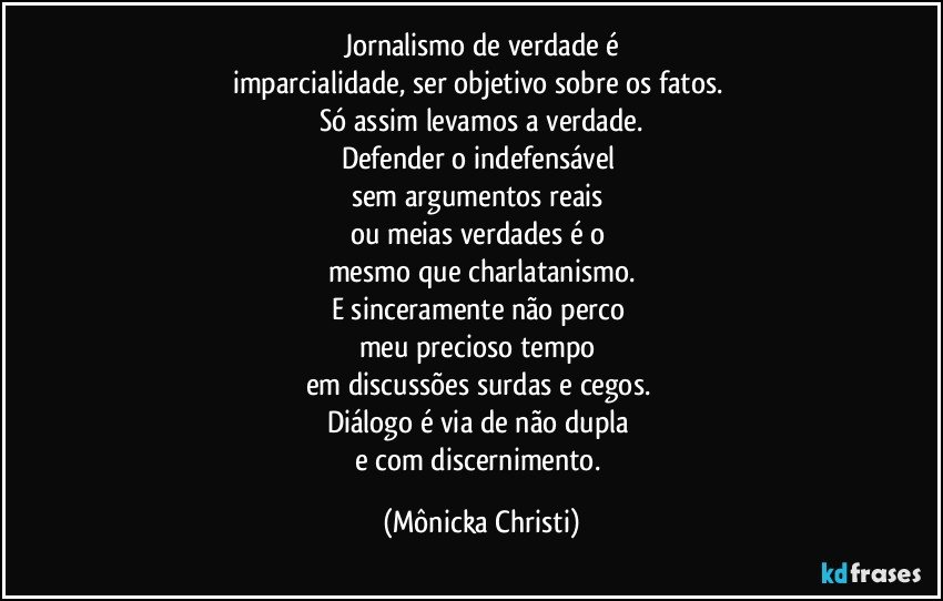 Jornalismo de verdade  é
imparcialidade, ser objetivo sobre os fatos. 
Só assim levamos a verdade.
Defender o indefensável 
sem argumentos reais 
ou meias verdades é o 
mesmo que charlatanismo.
E sinceramente não perco 
meu precioso  tempo 
em discussões surdas e cegos. 
Diálogo é via de não dupla 
e com discernimento. (Mônicka Christi)