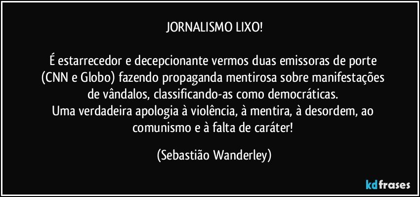 JORNALISMO LIXO!

É estarrecedor e decepcionante vermos duas emissoras de porte (CNN e Globo) fazendo propaganda mentirosa sobre manifestações de vândalos, classificando-as como democráticas. 
Uma verdadeira apologia à violência, à mentira, à desordem, ao comunismo e à falta de caráter! (Sebastião Wanderley)