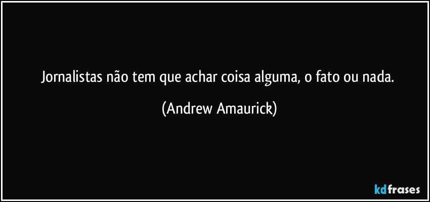 Jornalistas não tem que achar coisa alguma, o fato ou nada. (Andrew Amaurick)