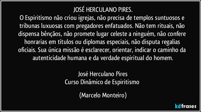 JOSÉ HERCULANO PIRES.
O Espiritismo não criou igrejas, não precisa de templos suntuosos e tribunas luxuosas com pregadores enfatuados. Não tem rituais, não dispensa bênçãos, não promete lugar celeste a ninguém, não confere honrarias em títulos ou diplomas especiais, não disputa regalias oficiais. Sua única missão é esclarecer, orientar, indicar o caminho da autenticidade humana e da verdade espiritual do homem.

José Herculano Pires
Curso Dinâmico de Espiritismo (Marcelo Monteiro)