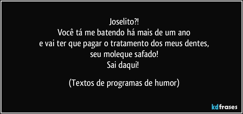 Joselito?!
Você tá me batendo há mais de um ano
e vai ter que pagar o tratamento dos meus dentes,
seu moleque safado!
Sai daqui! (Textos de programas de humor)