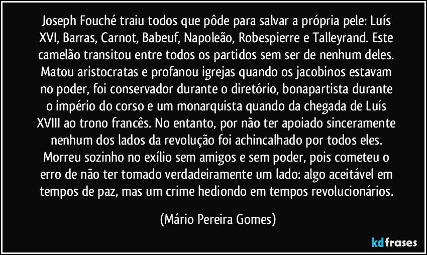 Joseph Fouché traiu todos que pôde para salvar a própria pele: Luís XVI, Barras, Carnot, Babeuf, Napoleão, Robespierre e Talleyrand. Este camelão transitou entre todos os partidos sem ser de nenhum deles. Matou aristocratas e profanou igrejas quando os jacobinos estavam no poder, foi conservador durante o diretório, bonapartista durante o império do corso e um monarquista quando da chegada de Luís XVIII ao trono francês. No entanto, por não ter apoiado sinceramente nenhum dos lados da revolução foi achincalhado por todos eles. Morreu sozinho no exílio sem amigos e sem poder, pois cometeu o erro de não ter tomado verdadeiramente um lado: algo aceitável em tempos de paz, mas um crime hediondo em tempos revolucionários. (Mário Pereira Gomes)