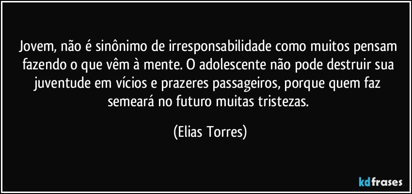 Jovem, não é sinônimo de irresponsabilidade como muitos pensam fazendo o que vêm à mente. O adolescente não pode destruir sua juventude em vícios e prazeres passageiros, porque quem faz semeará no futuro muitas tristezas. (Elias Torres)