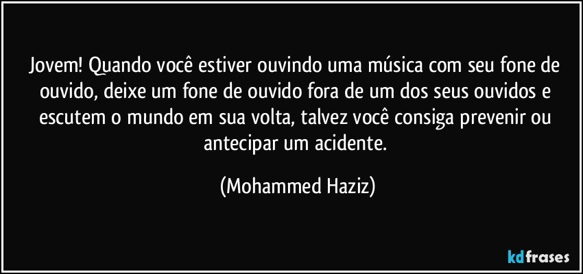 Jovem! Quando você estiver ouvindo uma música com seu fone de ouvido, deixe um fone de ouvido fora de um dos seus ouvidos e escutem o mundo em sua volta, talvez você consiga  prevenir ou antecipar um acidente. (Mohammed Haziz)