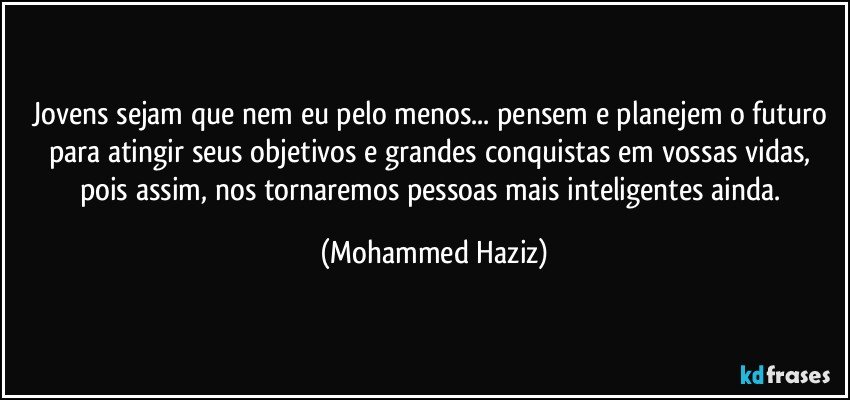 Jovens sejam que nem eu pelo menos... pensem e planejem o futuro para atingir seus objetivos e grandes conquistas em vossas vidas, pois assim, nos tornaremos pessoas mais inteligentes ainda. (Mohammed Haziz)