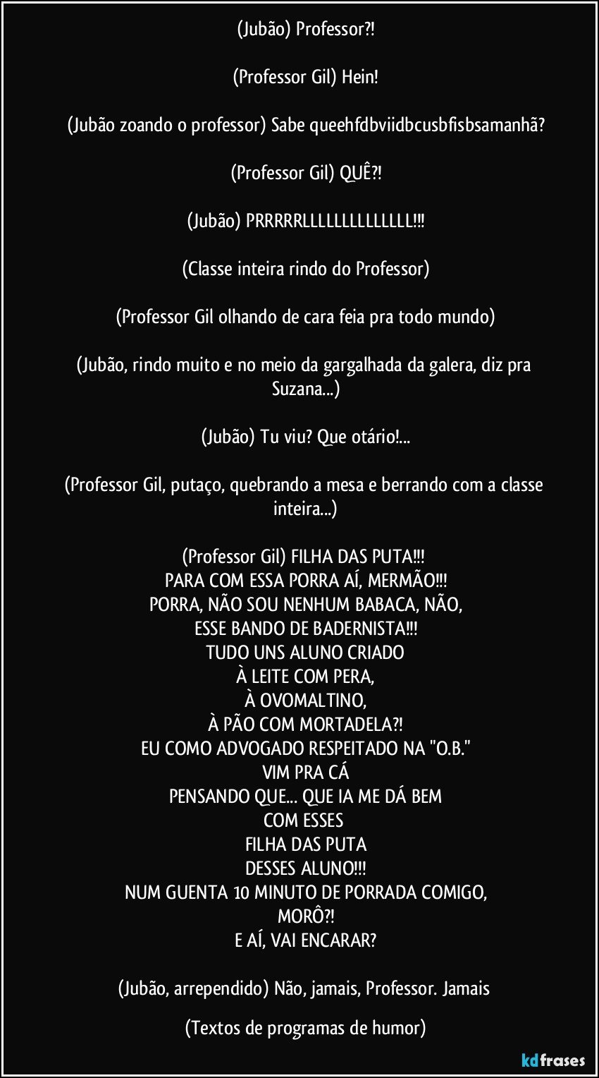 (Jubão) Professor?!

(Professor Gil) Hein!

(Jubão zoando o professor) Sabe queehfdbviidbcusbfisbsamanhã?

(Professor Gil) QUÊ?!

(Jubão) PRRRRRLLLLLLLLLLLLLL!!!

(Classe inteira rindo do Professor)

(Professor Gil olhando de cara feia pra todo mundo)

(Jubão, rindo muito e no meio da gargalhada da galera, diz pra Suzana...)

(Jubão) Tu viu? Que otário!...

(Professor Gil, putaço, quebrando a mesa e berrando com a classe inteira...)

(Professor Gil) FILHA DAS PUTA!!! 
PARA COM ESSA PORRA AÍ, MERMÃO!!!
PORRA, NÃO SOU NENHUM BABACA, NÃO,
ESSE BANDO DE BADERNISTA!!!
TUDO UNS ALUNO CRIADO
À LEITE COM PERA,
À OVOMALTINO,
À PÃO COM MORTADELA?!
EU COMO ADVOGADO RESPEITADO NA "O.B."
VIM PRA CÁ
PENSANDO QUE... QUE IA ME DÁ BEM
COM ESSES 
FILHA DAS PUTA
DESSES ALUNO!!!
NUM GUENTA 10 MINUTO DE PORRADA COMIGO,
MORÔ?!
E AÍ, VAI ENCARAR?

(Jubão, arrependido) Não, jamais, Professor. Jamais (Textos de programas de humor)