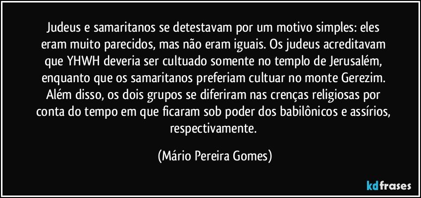 Judeus e samaritanos se detestavam por um motivo simples: eles eram muito parecidos, mas não eram iguais. Os judeus acreditavam que YHWH deveria ser cultuado somente no templo de Jerusalém, enquanto que os samaritanos preferiam cultuar no monte Gerezim. Além disso, os dois grupos se diferiram nas crenças religiosas por conta do tempo em que ficaram sob poder dos babilônicos e assírios, respectivamente. (Mário Pereira Gomes)