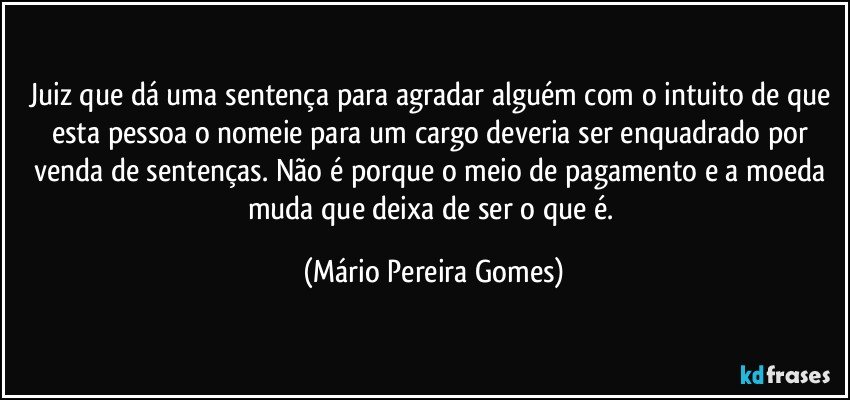 Juiz que dá uma sentença para agradar alguém com o intuito de que esta pessoa o nomeie para um cargo deveria ser enquadrado por venda de sentenças. Não é porque o meio de pagamento e a moeda muda que deixa de ser o que é. (Mário Pereira Gomes)