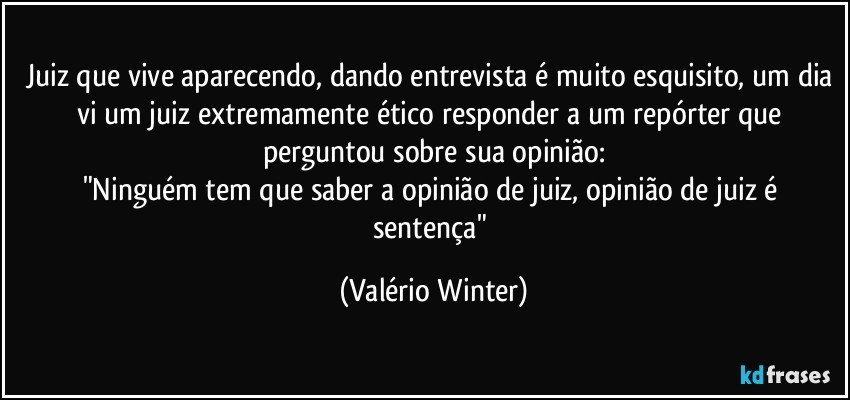 Juiz que vive aparecendo, dando entrevista é muito esquisito, um dia vi um juiz extremamente ético responder a um repórter que perguntou sobre sua opinião:
"Ninguém tem que saber a opinião de juiz, opinião de juiz é sentença" (Valério Winter)