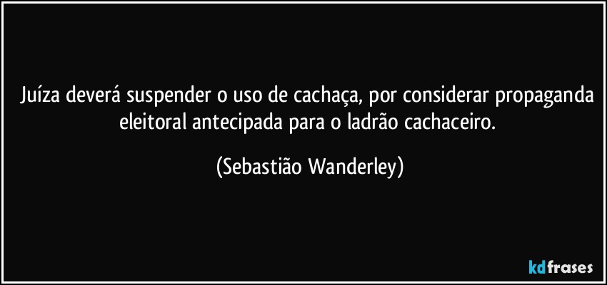 Juíza deverá suspender o uso de cachaça, por considerar propaganda eleitoral antecipada para o ladrão cachaceiro. (Sebastião Wanderley)