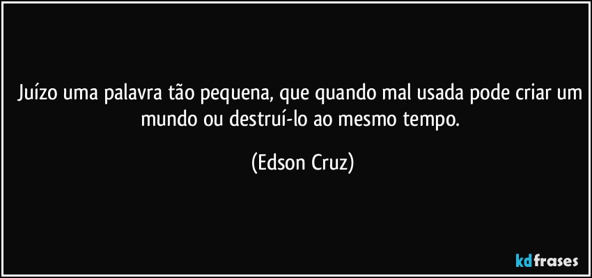 Juízo uma palavra tão pequena, que quando mal usada pode criar um mundo ou destruí-lo ao mesmo tempo. (Edson Cruz)