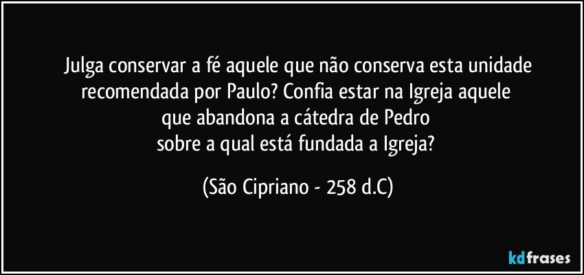 Julga conservar a fé aquele que não conserva esta unidade
recomendada por Paulo? Confia estar na Igreja aquele 
que abandona a cátedra de Pedro 
sobre a qual está fundada a Igreja? (São Cipriano - 258 d.C)