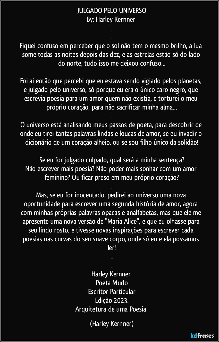 JULGADO PELO UNIVERSO
By: Harley Kernner 
.
.
Fiquei confuso em perceber que o sol não tem o mesmo brilho, a lua some todas as noites depois das dez, e as estrelas estão só do lado do norte, tudo isso me deixou confuso...
.
Foi aí então que percebi que eu estava sendo vigiado pelos planetas, e julgado pelo universo, só porque eu era o único caro negro, que escrevia poesia para um amor quem não existia, e torturei o meu próprio coração, para não sacrificar minha alma...
.
O universo está analisando meus passos de poeta, para descobrir de onde eu tirei tantas palavras lindas e loucas de amor, se eu invadir o dicionário de um coração alheio, ou se sou filho único da solidão!
.
Se eu for julgado culpado, qual será a minha sentença?
Não escrever mais poesia? Não poder mais sonhar com um amor feminino? Ou ficar preso em meu próprio coração?
.
Mas, se eu for inocentado, pedirei ao universo uma nova oportunidade para escrever uma segunda história de amor, agora com minhas próprias palavras opacas e analfabetas, mas que ele me apresente uma nova versão de "Maria Alice", e que eu olhasse para seu lindo rosto, e tivesse novas inspirações para escrever cada poesias nas curvas do seu suave corpo, onde só eu e ela possamos ler!
.
.
Harley Kernner 
Poeta Mudo
Escritor Particular
Edição 2023:
Arquitetura de uma Poesia (Harley Kernner)