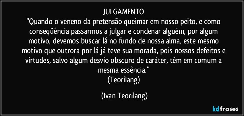 JULGAMENTO 
“Quando o veneno da pretensão queimar em nosso peito, e como conseqüência passarmos a julgar e condenar alguém, por algum motivo, devemos buscar lá no fundo de nossa alma, este mesmo motivo que outrora por lá já teve sua morada, pois nossos defeitos e virtudes, salvo algum desvio obscuro de caráter, têm em comum a mesma essência.” 
(Teorilang) (Ivan Teorilang)
