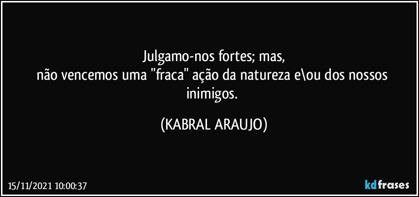 Julgamo-nos fortes; mas,
não vencemos uma "fraca" ação da natureza e\ou dos nossos inimigos. (KABRAL ARAUJO)