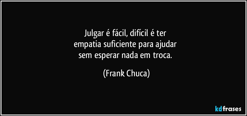 Julgar é fácil, difícil é ter 
empatia suficiente para ajudar 
sem esperar nada em troca. (Frank Chuca)