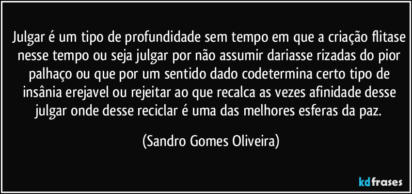 Julgar é um tipo de profundidade sem tempo em que a criação flitase nesse tempo ou seja julgar por não assumir dariasse rizadas do pior palhaço ou que por um sentido dado codetermina certo tipo de insânia erejavel ou rejeitar ao que recalca as vezes afinidade desse julgar onde desse reciclar é uma das melhores esferas da paz. (Sandro Gomes Oliveira)