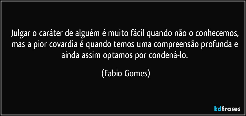 Julgar o caráter de alguém é muito fácil quando não o conhecemos, mas a pior covardia é quando temos uma compreensão profunda e ainda assim optamos por condená-lo. (Fabio Gomes)