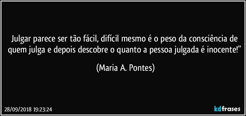 Julgar parece ser tão fácil, difícil mesmo é o peso da consciência de quem julga e depois descobre o quanto a pessoa julgada é inocente!” (Maria A. Pontes)