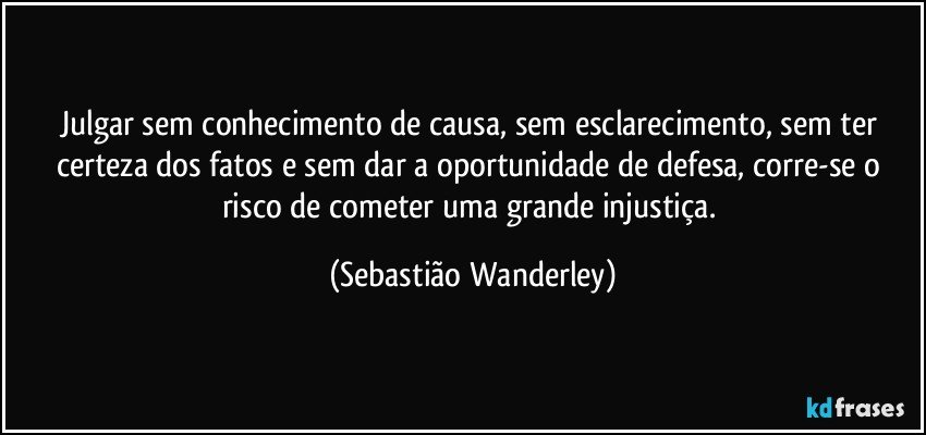 Julgar sem conhecimento de causa, sem esclarecimento, sem ter certeza dos fatos e sem dar a oportunidade de defesa, corre-se o risco de cometer uma grande injustiça. (Sebastião Wanderley)