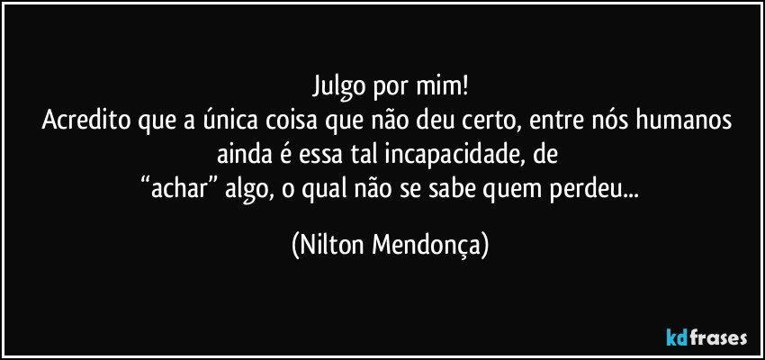 Julgo por mim!
Acredito que a única coisa que não deu certo, entre nós humanos ainda é essa tal incapacidade, de 
 “achar” algo, o qual não se sabe quem perdeu... (Nilton Mendonça)