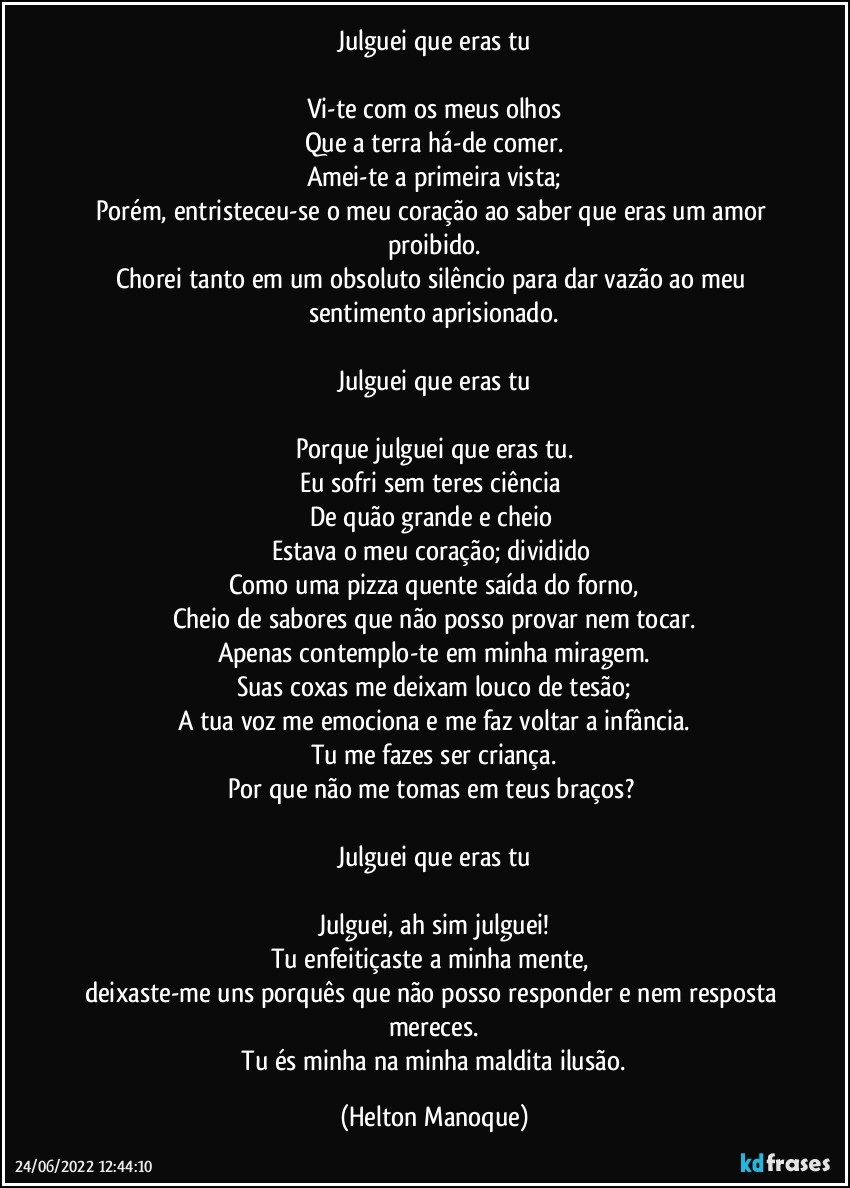 Julguei que eras tu

Vi-te com os meus olhos
Que a terra há-de comer.
Amei-te a primeira vista;
Porém, entristeceu-se o meu coração ao saber que eras um amor proibido.
Chorei tanto em um obsoluto silêncio para dar vazão ao meu sentimento aprisionado.

Julguei que eras tu

Porque julguei que eras tu.
Eu sofri sem teres ciência 
De quão grande e cheio 
Estava o meu coração; dividido 
Como uma pizza quente saída do forno,
Cheio de sabores que não posso provar nem tocar.
Apenas contemplo-te em minha miragem.
Suas coxas me deixam louco de tesão;
A tua voz me emociona e me faz voltar a infância.
Tu me fazes ser criança.
Por que não me tomas em teus braços? 

Julguei que eras tu

Julguei, ah sim julguei!
Tu enfeitiçaste a minha mente, 
deixaste-me uns porquês que não posso responder e nem resposta mereces.
 Tu és minha na minha maldita ilusão. (Helton Manoque)