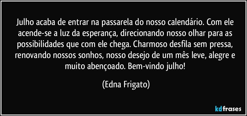 Julho acaba de entrar na passarela do nosso calendário. Com ele acende-se a luz da esperança, direcionando nosso olhar para as possibilidades que com ele chega. Charmoso desfila sem pressa, renovando nossos sonhos, nosso desejo de um mês leve, alegre e muito abençoado. Bem-vindo julho! (Edna Frigato)