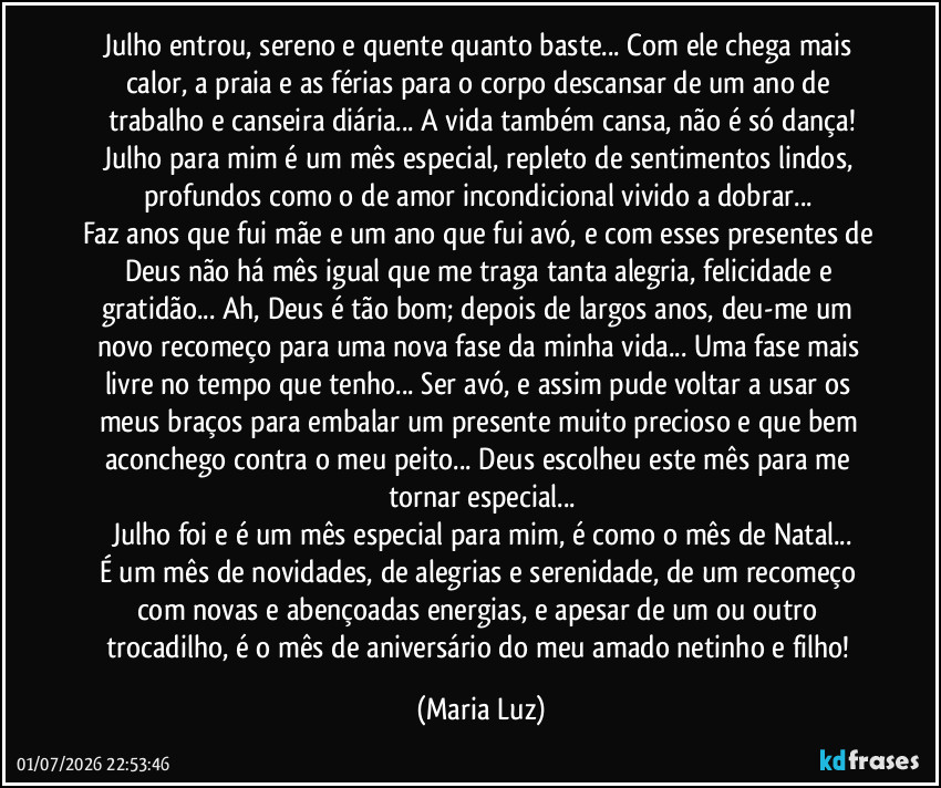 Julho entrou, sereno e quente quanto baste... Com ele chega mais calor, a praia e as férias para o corpo descansar de um ano de trabalho e canseira diária... A vida também cansa, não é só dança!
Julho para mim é um mês especial, repleto de sentimentos lindos, profundos como o de amor incondicional vivido a dobrar... 
Faz anos que fui mãe e um ano que fui avó, e com esses presentes de Deus não há mês igual que me traga tanta alegria, felicidade e gratidão... Ah, Deus é tão bom; depois de largos anos, deu-me um novo recomeço para uma nova fase da minha vida... Uma fase mais livre no tempo que tenho... Ser avó, e assim pude voltar a usar os meus braços para embalar um presente muito precioso e que bem aconchego contra o meu peito... Deus escolheu este mês para me tornar especial...
Julho foi e é um mês especial para mim, é como o mês de Natal...
É um mês de novidades, de alegrias e serenidade, de um recomeço com novas e abençoadas energias, e apesar de um ou outro trocadilho, é o mês de aniversário do meu amado netinho e filho! (Maria Luz)