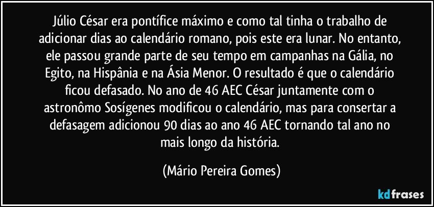 Júlio César era pontífice máximo e como tal tinha o trabalho de adicionar dias ao calendário romano, pois este era lunar. No entanto, ele passou grande parte de seu tempo em campanhas na Gália, no Egito, na Hispânia e na Ásia Menor. O resultado é que o calendário ficou defasado. No ano de 46 AEC César juntamente com o astronômo Sosígenes modificou o calendário, mas para consertar a defasagem adicionou 90 dias ao ano 46 AEC tornando tal ano no mais longo da história. (Mário Pereira Gomes)