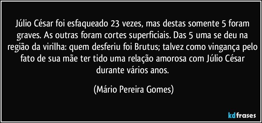 Júlio César foi esfaqueado 23 vezes, mas destas somente 5 foram graves. As outras foram cortes superficiais. Das 5 uma se deu na região da virilha: quem desferiu foi Brutus; talvez como vingança pelo fato de sua mãe ter tido uma relação amorosa com Júlio César durante vários anos. (Mário Pereira Gomes)