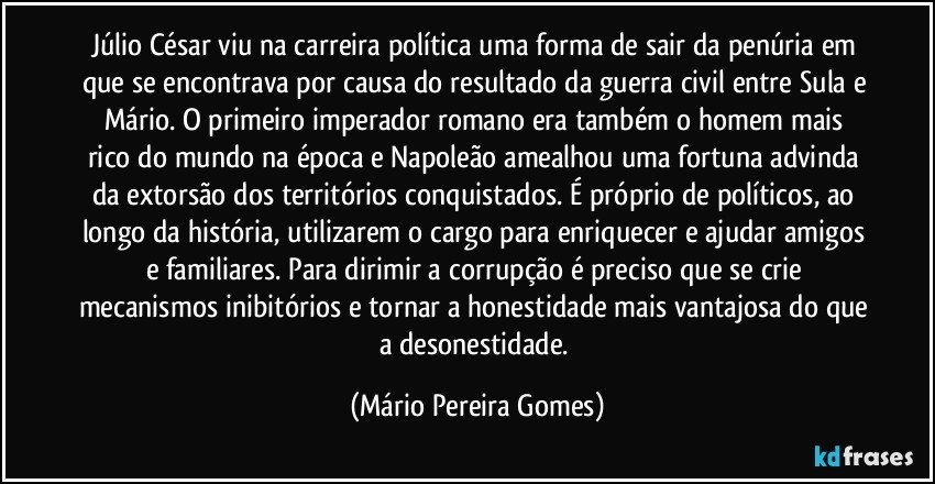 Júlio César viu na carreira política uma forma de sair da penúria em que se encontrava por causa do resultado da guerra civil entre Sula e Mário. O primeiro imperador romano era também o homem mais rico do mundo na época e Napoleão amealhou uma fortuna advinda da extorsão dos territórios conquistados. É próprio de políticos, ao longo da história, utilizarem o cargo para enriquecer e ajudar amigos e familiares. Para dirimir a corrupção é preciso que se crie mecanismos inibitórios e tornar a honestidade mais vantajosa do que a desonestidade. (Mário Pereira Gomes)