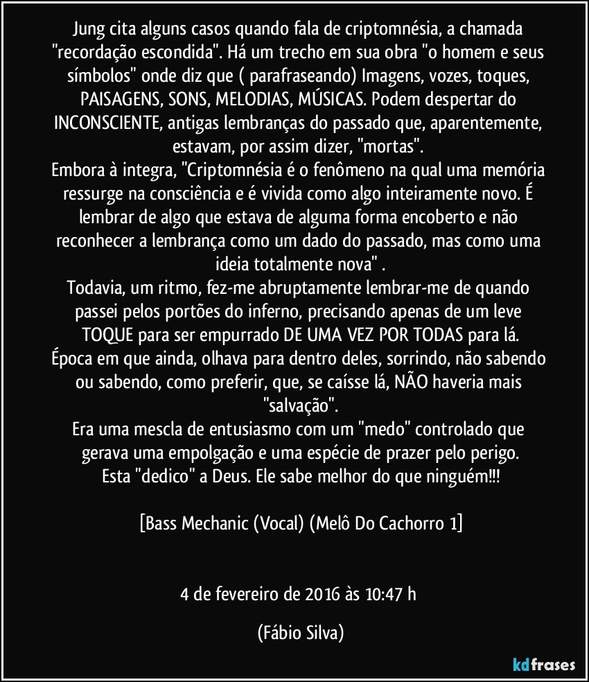 Jung cita alguns casos quando fala de criptomnésia, a chamada "recordação escondida". Há um trecho em sua obra "o homem e seus símbolos" onde diz que ( parafraseando) Imagens, vozes, toques, PAISAGENS, SONS, MELODIAS, MÚSICAS. Podem despertar do INCONSCIENTE, antigas lembranças do passado que, aparentemente, estavam, por assim dizer, "mortas". 
Embora à integra, "Criptomnésia é o fenômeno na qual uma memória ressurge na consciência e é vivida como algo inteiramente novo. É lembrar de algo que estava de alguma forma encoberto e não reconhecer a lembrança como um dado do passado, mas como uma ideia totalmente nova" .
Todavia, um ritmo, fez-me abruptamente lembrar-me de quando passei pelos portões do inferno, precisando apenas de um leve TOQUE para ser empurrado DE UMA VEZ POR TODAS para lá.
Época em que ainda, olhava para dentro deles, sorrindo, não sabendo ou sabendo, como preferir, que, se caísse lá, NÃO haveria mais "salvação".
Era uma mescla de entusiasmo com um "medo" controlado que gerava uma empolgação e uma espécie de prazer pelo perigo.
Esta "dedico" a Deus. Ele sabe melhor do que ninguém!!!

[Bass Mechanic (Vocal) (Melô Do Cachorro 1]


4 de fevereiro de 2016 às 10:47 h (Fábio Silva)