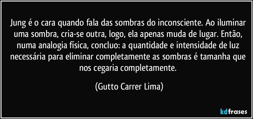 Jung é o cara quando fala das sombras do inconsciente. Ao iluminar uma sombra, cria-se outra, logo, ela apenas muda de lugar. Então, numa analogia física, concluo: a quantidade e intensidade de luz necessária para eliminar completamente as sombras é tamanha que nos cegaria completamente. (Gutto Carrer Lima)