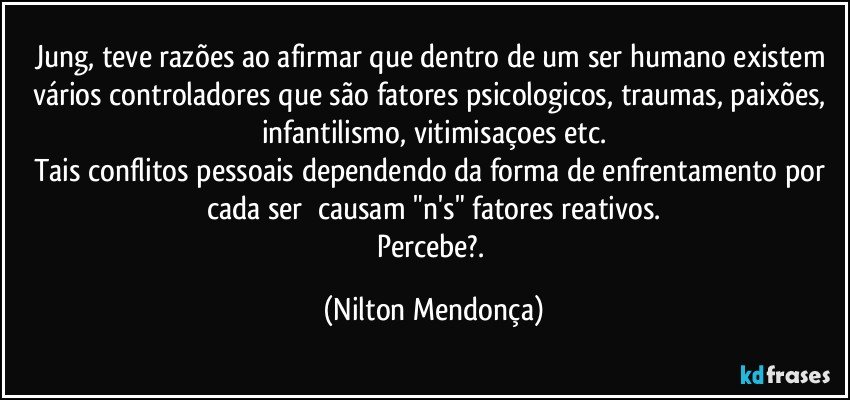 Jung, teve razões ao afirmar que dentro de um ser humano existem vários controladores que são fatores psicologicos, traumas, paixões, infantilismo, vitimisaçoes etc.
Tais conflitos pessoais dependendo da forma de enfrentamento por cada ser ⁠causam "n's" fatores reativos.
Percebe?. (Nilton Mendonça)