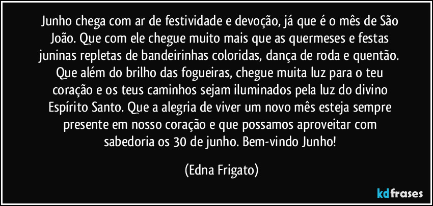 Junho chega com ar de festividade e devoção, já que é o mês de São João. Que com ele chegue muito mais que as quermeses e festas juninas repletas de bandeirinhas coloridas, dança de roda e quentão. Que além do brilho das fogueiras, chegue muita luz para o teu coração e os teus caminhos sejam iluminados pela luz do divino Espírito Santo. Que a alegria de viver um novo mês esteja sempre presente em nosso coração e que possamos aproveitar com sabedoria os 30 de junho.  Bem-vindo Junho! (Edna Frigato)